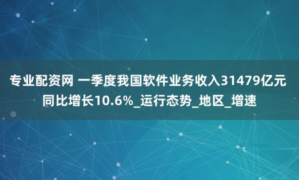 专业配资网 一季度我国软件业务收入31479亿元 同比增长10.6%_运行态势_地区_增速