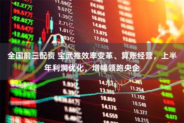 全国前三配资 宝武推效率变革、算账经营，上半年利润优化，增幅领跑央企