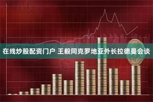 在线炒股配资门户 王毅同克罗地亚外长拉德曼会谈