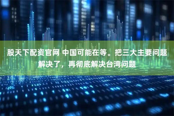 股天下配资官网 中国可能在等。把三大主要问题解决了，再彻底解决台湾问题