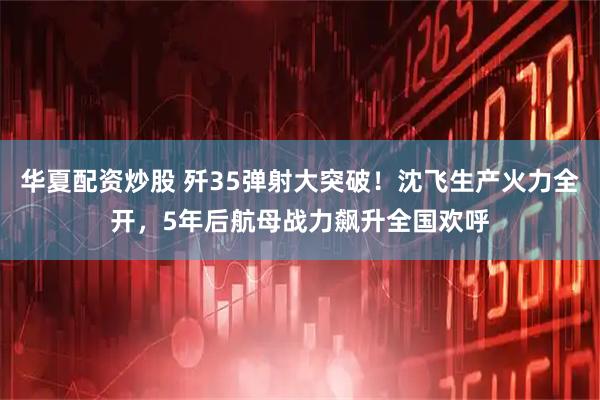 华夏配资炒股 歼35弹射大突破！沈飞生产火力全开，5年后航母战力飙升全国欢呼