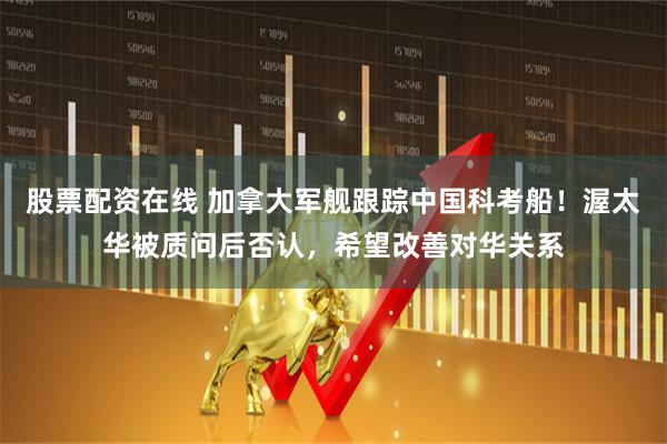 股票配资在线 加拿大军舰跟踪中国科考船！渥太华被质问后否认，希望改善对华关系