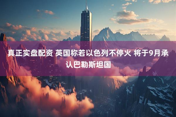 真正实盘配资 英国称若以色列不停火 将于9月承认巴勒斯坦国