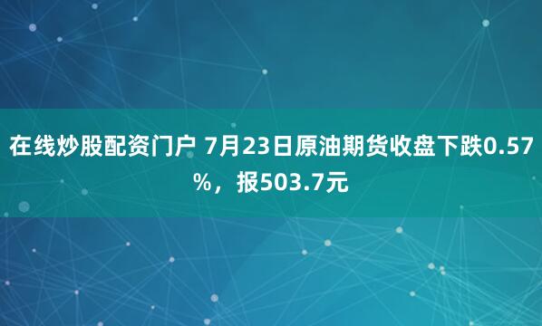 在线炒股配资门户 7月23日原油期货收盘下跌0.57%，报503.7元
