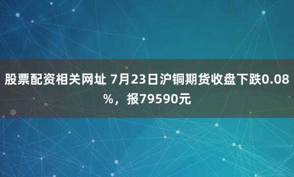 股票配资相关网址 7月23日沪铜期货收盘下跌0.08%，报79590元