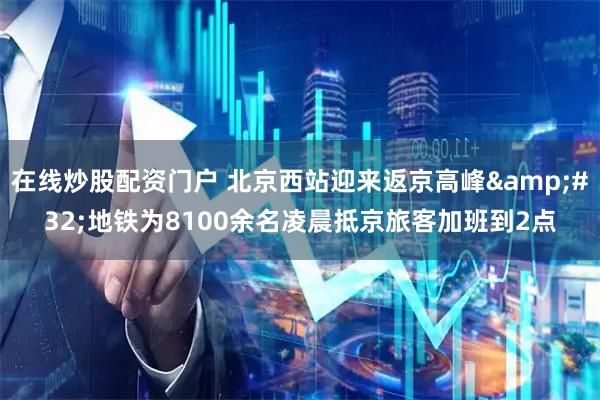 在线炒股配资门户 北京西站迎来返京高峰&#32;地铁为8100余名凌晨抵京旅客加班到2点