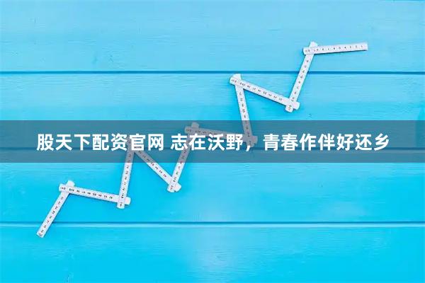 股天下配资官网 志在沃野，青春作伴好还乡