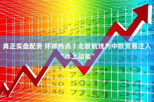 真正实盘配资 环球热点丨北极航线为中欧贸易注入“冰上动能”