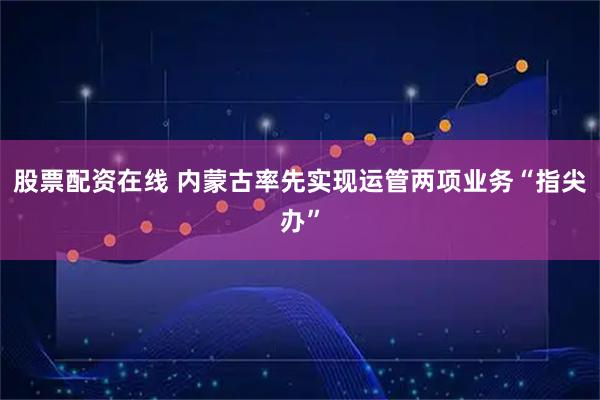 股票配资在线 内蒙古率先实现运管两项业务“指尖办”