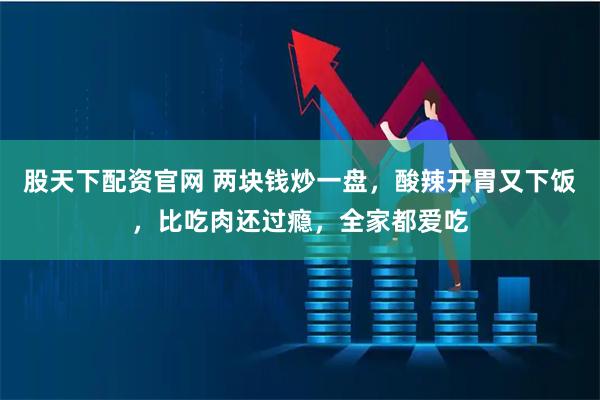 股天下配资官网 两块钱炒一盘，酸辣开胃又下饭，比吃肉还过瘾，全家都爱吃